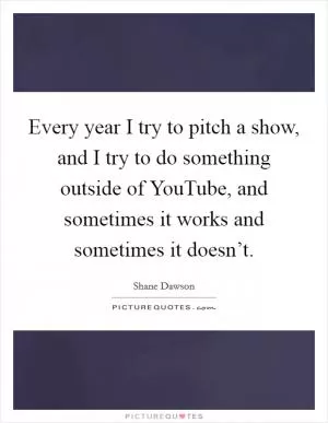 Every year I try to pitch a show, and I try to do something outside of YouTube, and sometimes it works and sometimes it doesn’t Picture Quote #1