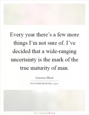 Every year there’s a few more things I’m not sure of. I’ve decided that a wide-ranging uncertainty is the mark of the true maturity of man Picture Quote #1