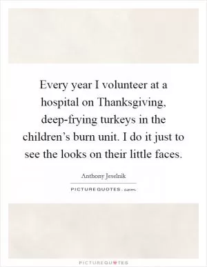 Every year I volunteer at a hospital on Thanksgiving, deep-frying turkeys in the children’s burn unit. I do it just to see the looks on their little faces Picture Quote #1