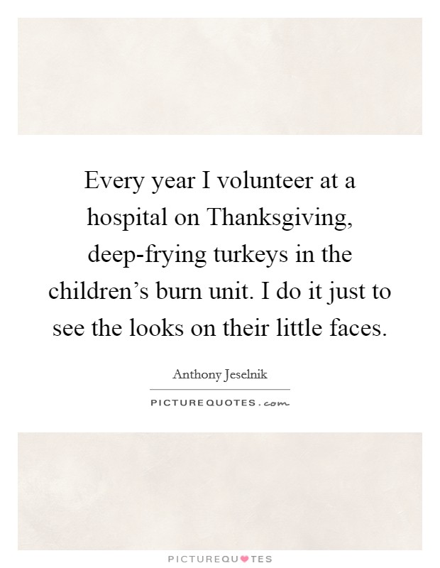 Every year I volunteer at a hospital on Thanksgiving, deep-frying turkeys in the children's burn unit. I do it just to see the looks on their little faces. Picture Quote #1