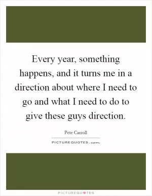 Every year, something happens, and it turns me in a direction about where I need to go and what I need to do to give these guys direction Picture Quote #1