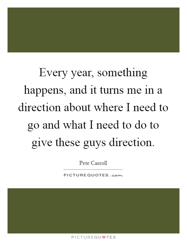 Every year, something happens, and it turns me in a direction about where I need to go and what I need to do to give these guys direction. Picture Quote #1
