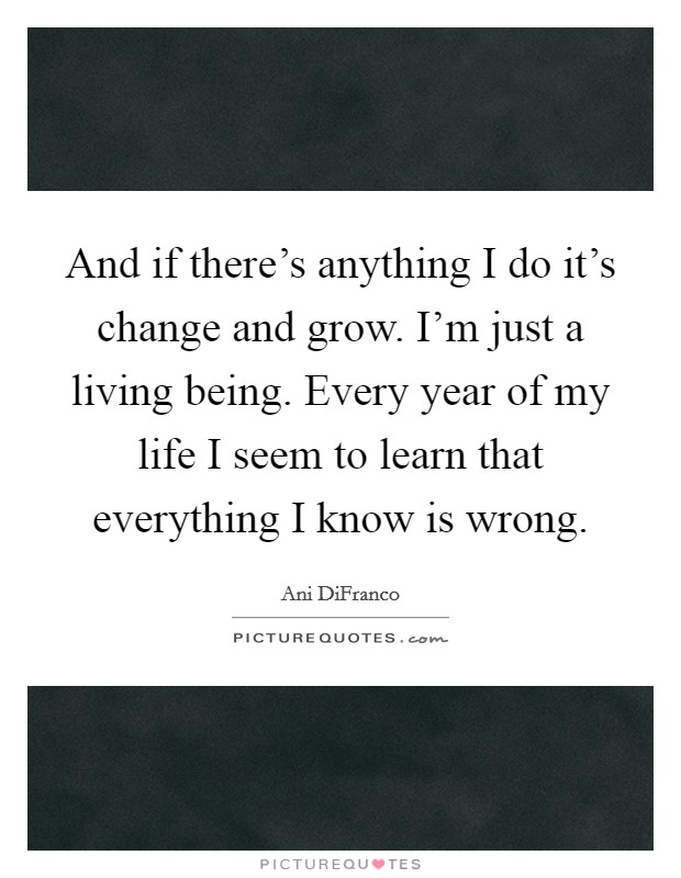 And if there's anything I do it's change and grow. I'm just a living being. Every year of my life I seem to learn that everything I know is wrong. Picture Quote #1