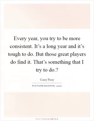 Every year, you try to be more consistent. It’s a long year and it’s tough to do. But those great players do find it. That’s something that I try to do.? Picture Quote #1
