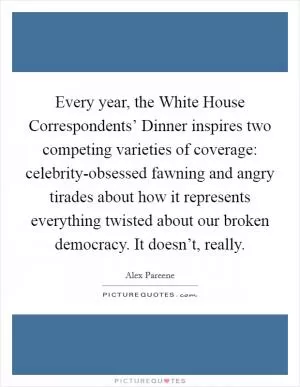 Every year, the White House Correspondents’ Dinner inspires two competing varieties of coverage: celebrity-obsessed fawning and angry tirades about how it represents everything twisted about our broken democracy. It doesn’t, really Picture Quote #1