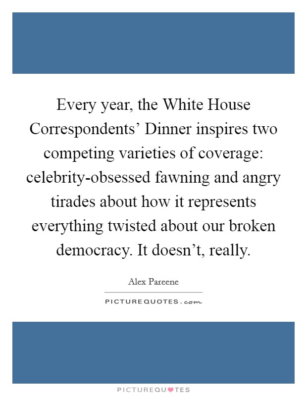 Every year, the White House Correspondents' Dinner inspires two competing varieties of coverage: celebrity-obsessed fawning and angry tirades about how it represents everything twisted about our broken democracy. It doesn't, really. Picture Quote #1