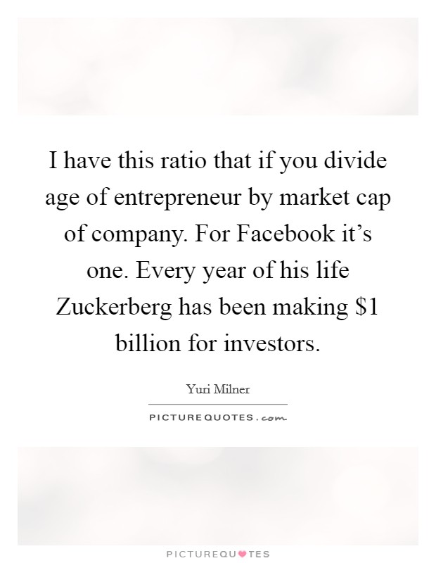 I have this ratio that if you divide age of entrepreneur by market cap of company. For Facebook it's one. Every year of his life Zuckerberg has been making $1 billion for investors. Picture Quote #1