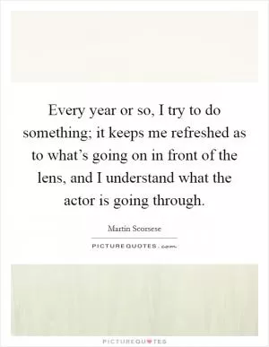 Every year or so, I try to do something; it keeps me refreshed as to what’s going on in front of the lens, and I understand what the actor is going through Picture Quote #1