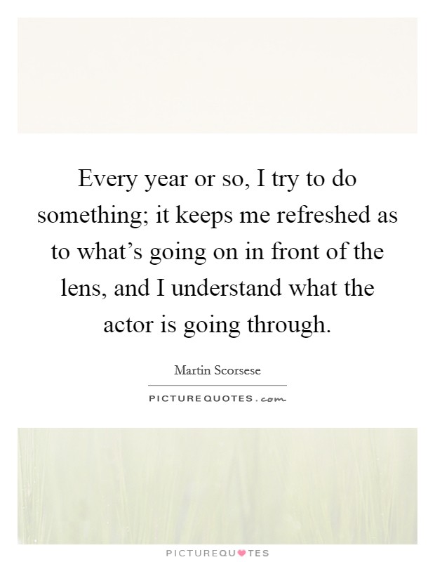 Every year or so, I try to do something; it keeps me refreshed as to what's going on in front of the lens, and I understand what the actor is going through. Picture Quote #1
