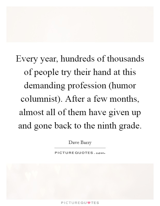 Every year, hundreds of thousands of people try their hand at this demanding profession (humor columnist). After a few months, almost all of them have given up and gone back to the ninth grade. Picture Quote #1