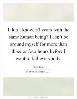 I don’t know, 53 years with the same human being? I can’t be around myself for more than three or four hours before I want to kill everybody Picture Quote #1