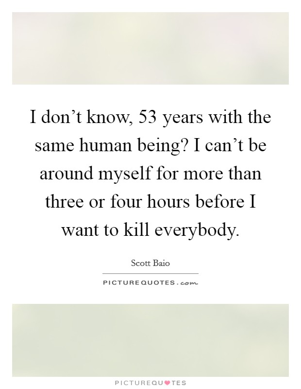 I don't know, 53 years with the same human being? I can't be around myself for more than three or four hours before I want to kill everybody. Picture Quote #1