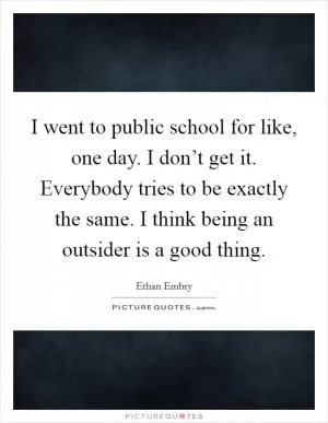 I went to public school for like, one day. I don’t get it. Everybody tries to be exactly the same. I think being an outsider is a good thing Picture Quote #1