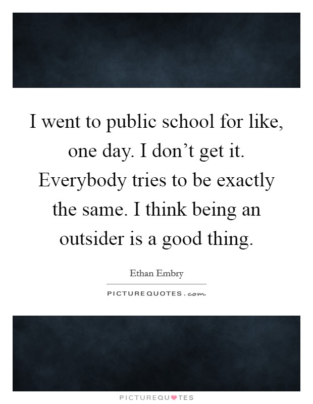 I went to public school for like, one day. I don't get it. Everybody tries to be exactly the same. I think being an outsider is a good thing. Picture Quote #1