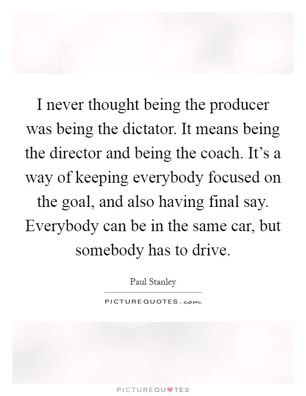 I never thought being the producer was being the dictator. It means being the director and being the coach. It's a way of keeping everybody focused on the goal, and also having final say. Everybody can be in the same car, but somebody has to drive. Picture Quote #1