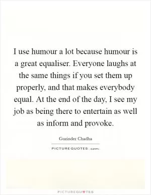 I use humour a lot because humour is a great equaliser. Everyone laughs at the same things if you set them up properly, and that makes everybody equal. At the end of the day, I see my job as being there to entertain as well as inform and provoke Picture Quote #1