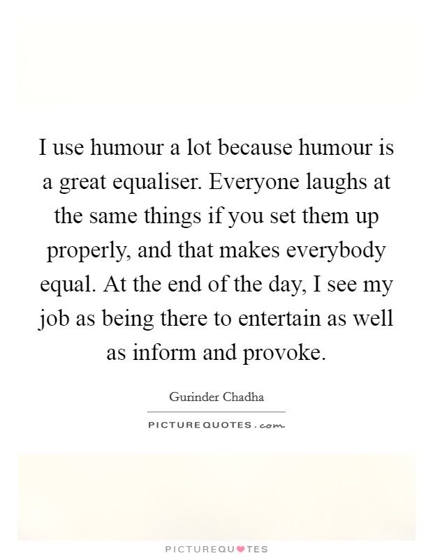 I use humour a lot because humour is a great equaliser. Everyone laughs at the same things if you set them up properly, and that makes everybody equal. At the end of the day, I see my job as being there to entertain as well as inform and provoke. Picture Quote #1