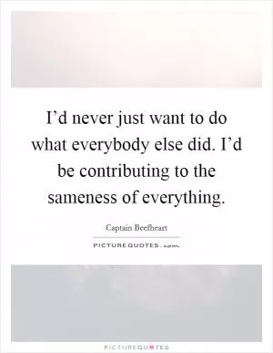 I’d never just want to do what everybody else did. I’d be contributing to the sameness of everything Picture Quote #1