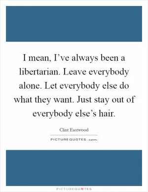 I mean, I’ve always been a libertarian. Leave everybody alone. Let everybody else do what they want. Just stay out of everybody else’s hair Picture Quote #1