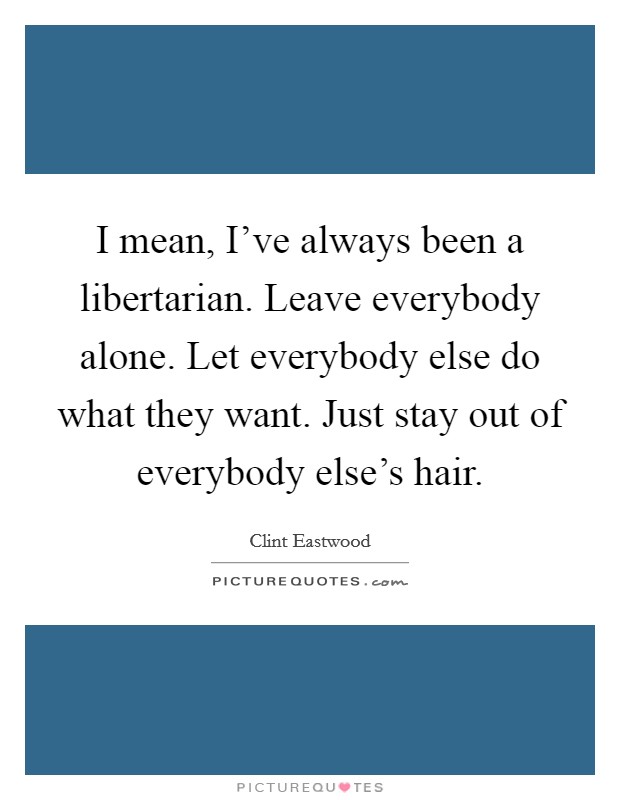 I mean, I've always been a libertarian. Leave everybody alone. Let everybody else do what they want. Just stay out of everybody else's hair. Picture Quote #1