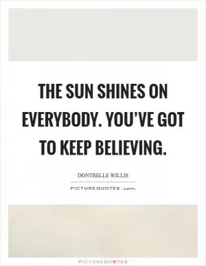 The sun shines on everybody. You’ve got to keep believing Picture Quote #1
