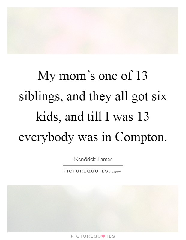 My mom's one of 13 siblings, and they all got six kids, and till I was 13 everybody was in Compton. Picture Quote #1