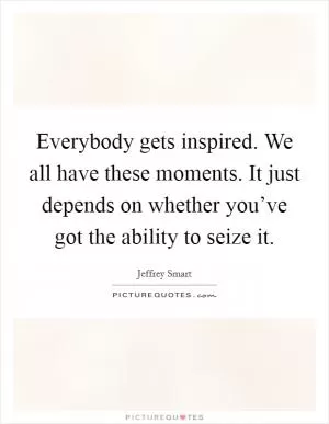 Everybody gets inspired. We all have these moments. It just depends on whether you’ve got the ability to seize it Picture Quote #1