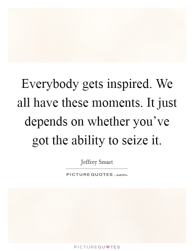 Everybody gets inspired. We all have these moments. It just depends on whether you've got the ability to seize it. Picture Quote #1