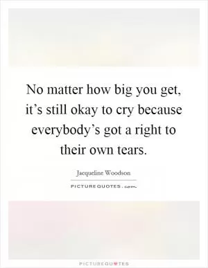 No matter how big you get, it’s still okay to cry because everybody’s got a right to their own tears Picture Quote #1