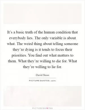 It’s a basic truth of the human condition that everybody lies. The only variable is about what. The weird thing about telling someone they’re dying is it tends to focus their priorities. You find out what matters to them. What they’re willing to die for. What they’re willing to lie for Picture Quote #1