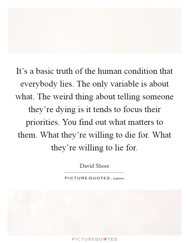 It's a basic truth of the human condition that everybody lies. The only variable is about what. The weird thing about telling someone they're dying is it tends to focus their priorities. You find out what matters to them. What they're willing to die for. What they're willing to lie for. Picture Quote #1