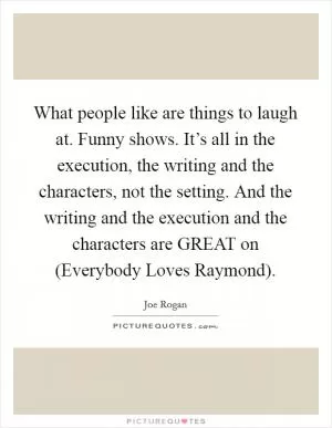 What people like are things to laugh at. Funny shows. It’s all in the execution, the writing and the characters, not the setting. And the writing and the execution and the characters are GREAT on (Everybody Loves Raymond) Picture Quote #1