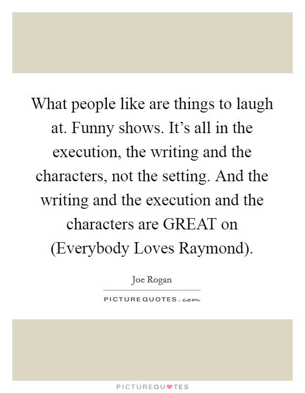 What people like are things to laugh at. Funny shows. It's all in the execution, the writing and the characters, not the setting. And the writing and the execution and the characters are GREAT on (Everybody Loves Raymond). Picture Quote #1