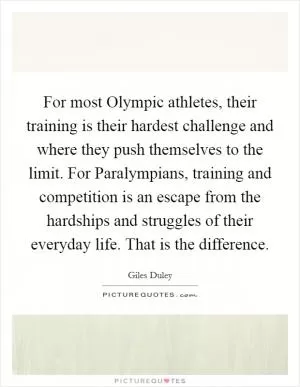 For most Olympic athletes, their training is their hardest challenge and where they push themselves to the limit. For Paralympians, training and competition is an escape from the hardships and struggles of their everyday life. That is the difference Picture Quote #1