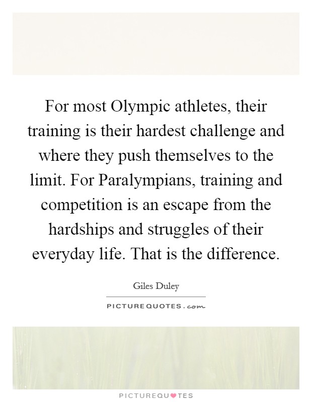 For most Olympic athletes, their training is their hardest challenge and where they push themselves to the limit. For Paralympians, training and competition is an escape from the hardships and struggles of their everyday life. That is the difference. Picture Quote #1