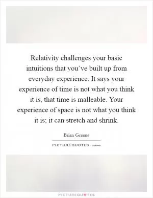 Relativity challenges your basic intuitions that you’ve built up from everyday experience. It says your experience of time is not what you think it is, that time is malleable. Your experience of space is not what you think it is; it can stretch and shrink Picture Quote #1