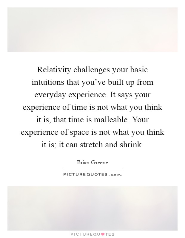 Relativity challenges your basic intuitions that you've built up from everyday experience. It says your experience of time is not what you think it is, that time is malleable. Your experience of space is not what you think it is; it can stretch and shrink. Picture Quote #1