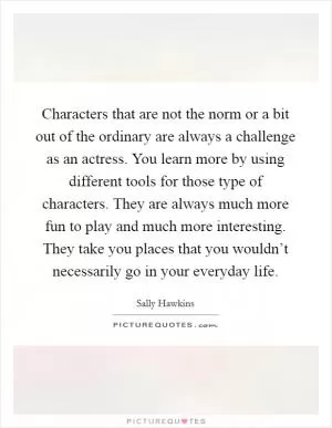 Characters that are not the norm or a bit out of the ordinary are always a challenge as an actress. You learn more by using different tools for those type of characters. They are always much more fun to play and much more interesting. They take you places that you wouldn’t necessarily go in your everyday life Picture Quote #1