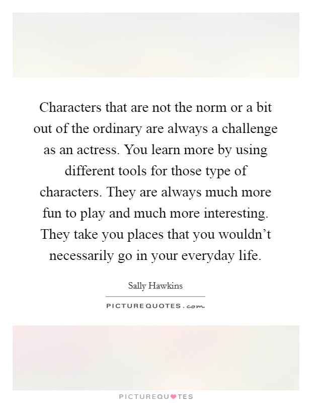 Characters that are not the norm or a bit out of the ordinary are always a challenge as an actress. You learn more by using different tools for those type of characters. They are always much more fun to play and much more interesting. They take you places that you wouldn't necessarily go in your everyday life. Picture Quote #1