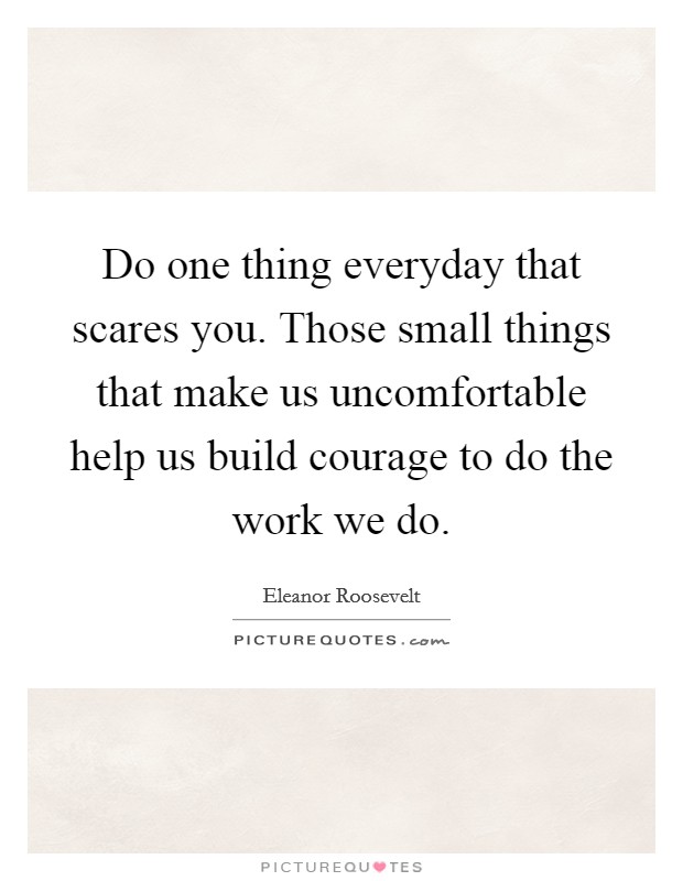 Do one thing everyday that scares you. Those small things that make us uncomfortable help us build courage to do the work we do. Picture Quote #1