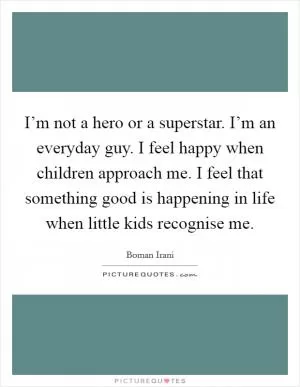 I’m not a hero or a superstar. I’m an everyday guy. I feel happy when children approach me. I feel that something good is happening in life when little kids recognise me Picture Quote #1