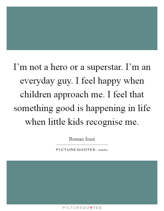 I'm not a hero or a superstar. I'm an everyday guy. I feel happy when children approach me. I feel that something good is happening in life when little kids recognise me. Picture Quote #1