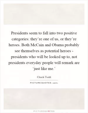 Presidents seem to fall into two positive categories: they’re one of us, or they’re heroes. Both McCain and Obama probably see themselves as potential heroes - presidents who will be looked up to, not presidents everyday people will remark are ‘just like me.’ Picture Quote #1