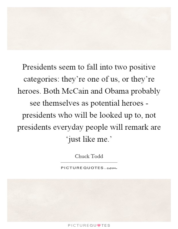 Presidents seem to fall into two positive categories: they're one of us, or they're heroes. Both McCain and Obama probably see themselves as potential heroes - presidents who will be looked up to, not presidents everyday people will remark are ‘just like me.' Picture Quote #1