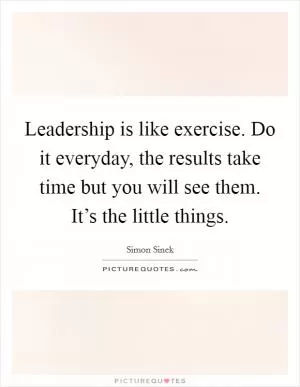 Leadership is like exercise. Do it everyday, the results take time but you will see them. It’s the little things Picture Quote #1
