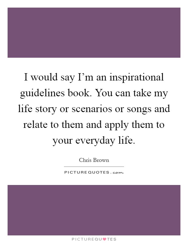 I would say I'm an inspirational guidelines book. You can take my life story or scenarios or songs and relate to them and apply them to your everyday life. Picture Quote #1