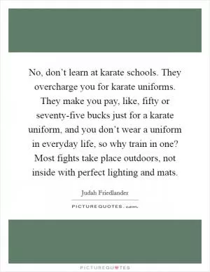 No, don’t learn at karate schools. They overcharge you for karate uniforms. They make you pay, like, fifty or seventy-five bucks just for a karate uniform, and you don’t wear a uniform in everyday life, so why train in one? Most fights take place outdoors, not inside with perfect lighting and mats Picture Quote #1