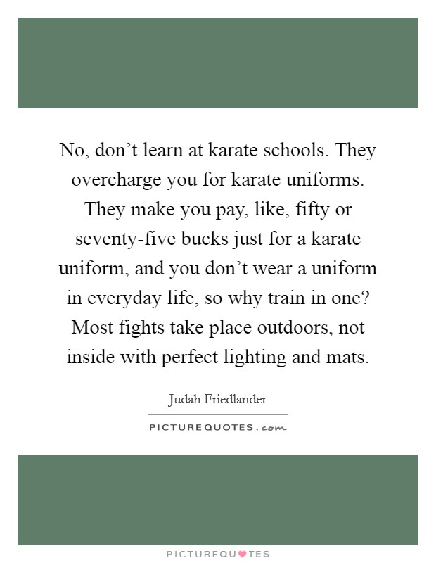 No, don't learn at karate schools. They overcharge you for karate uniforms. They make you pay, like, fifty or seventy-five bucks just for a karate uniform, and you don't wear a uniform in everyday life, so why train in one? Most fights take place outdoors, not inside with perfect lighting and mats. Picture Quote #1
