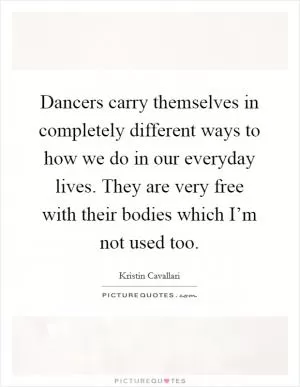 Dancers carry themselves in completely different ways to how we do in our everyday lives. They are very free with their bodies which I’m not used too Picture Quote #1