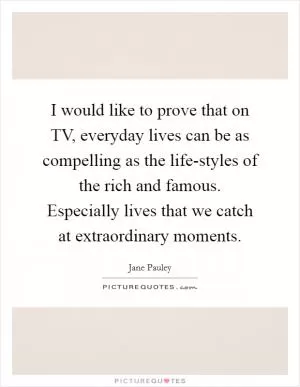 I would like to prove that on TV, everyday lives can be as compelling as the life-styles of the rich and famous. Especially lives that we catch at extraordinary moments Picture Quote #1